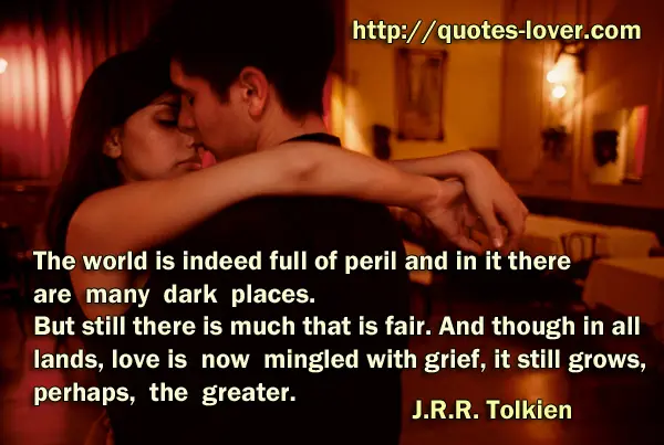 The world is indeed full of peril and in it there are many dark places. But still there is much that is fair. And though in all lands, love is now mingled with grief, it still grows, perhaps, the greater.