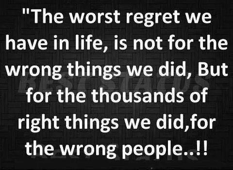 The worst regret we have in life, is not for the wrong things we did, but for thousands of right things we did for wrong people