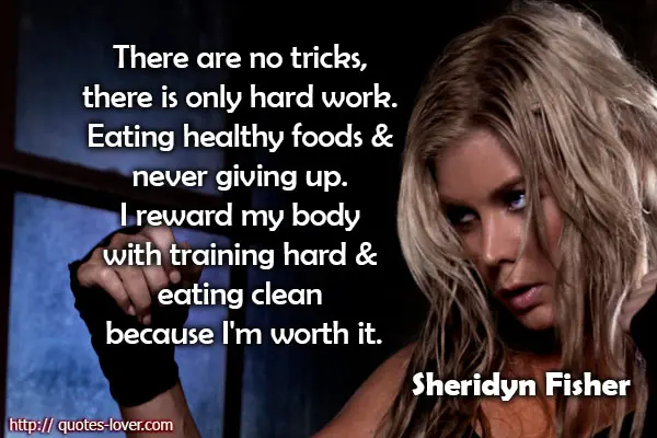 There are no tricks, there is only hard work. Eating healthy foods and never giving up. I reward my body with training hard and eating clean because I'm worth it.