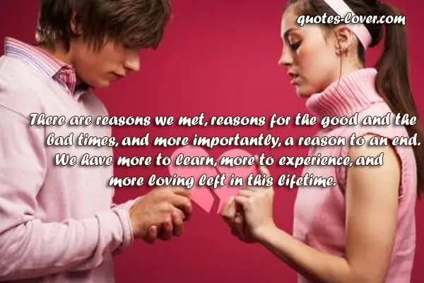 There are reasons we met, reasons for the good and the bad times, and more importantly, a reason to an end. We have more to learn, more to experience, and more loving left in this lifetime.