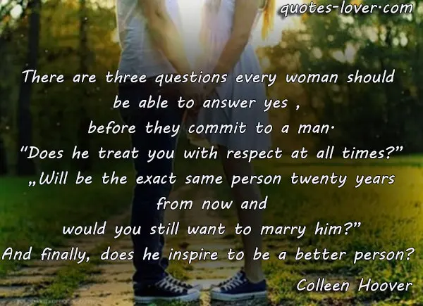 There are three questions every woman should  be able to answer yes ,  before they commit to a man. "Does he treat you with respect at all times?”  „Will be the exact same person twenty years  from now and would you still want to marry him?” And finally, does he inspire to be a better person? 