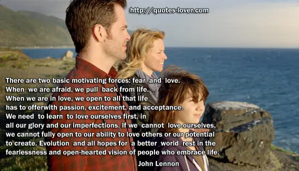 There are two basic motivating forces: fear and love. When we are afraid, we pull back from life. When we are in love, we open to all that life has to offer with passion, excitement, and acceptance. We need to learn to love ourselves first, in all our glory and our imperfections. If we cannot love ourselves, we cannot fully open to our ability to love others or our potential to create. Evolution and all hopes for a better world rest in the fearlessness and open-hearted vision of people who embrace life.