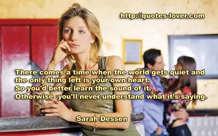 There comes a time when the world gets quiet and the only thing left is your own heart. So you'd better learn the sound of it. Otherwise you'll .