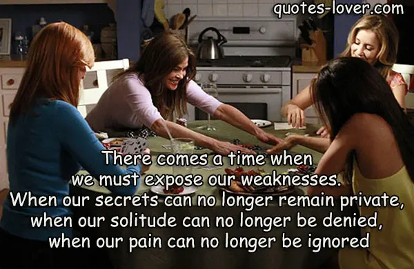 There comes a time when we must expose our weaknesses. When our secrets can no longer remain private, when our solitude can no longer be denied, when our pain can no longer be ignored.