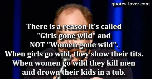 There is a reason it's called "Girls gone wild" and NOT "Women gone wild". When girls go wild, they show their tits. When women go wild they, kill men and drown their kids in a tub.