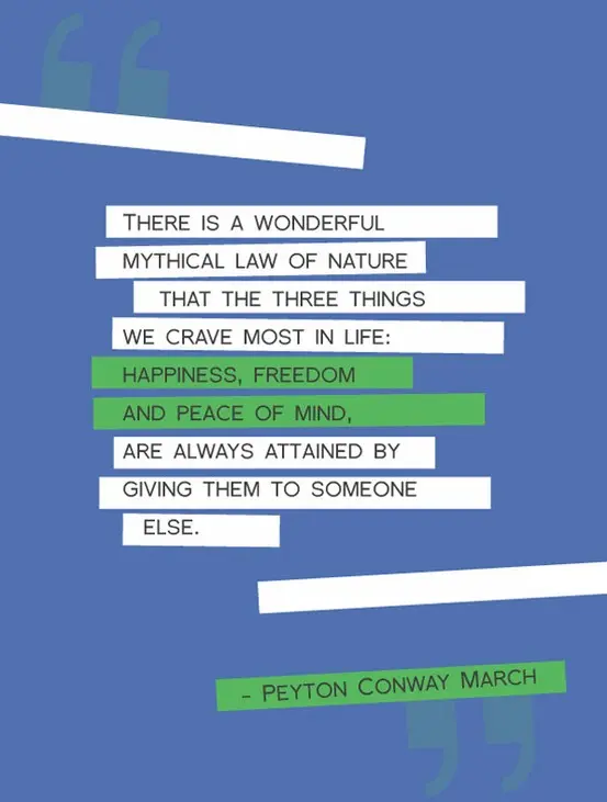There is a wonderful mythical law of nature that the three things we crave most in life: happiness, freedom and peace of mind are always attained by giving them to someone else