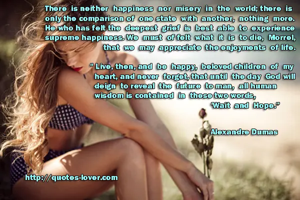 There is neither happiness nor misery in the world; there is only the comparison of one state with another, nothing more. He who has felt the deepest grief is best able to experience supreme happiness. We must of felt what it is to die, Morrel, that we may appreciate the enjoyments of life.  " Live, then, and be happy, beloved children of my heart, and never forget, that until the day God will deign to reveal the future to man, all human wisdom is contained in these two words, 'Wait and Hope.” 