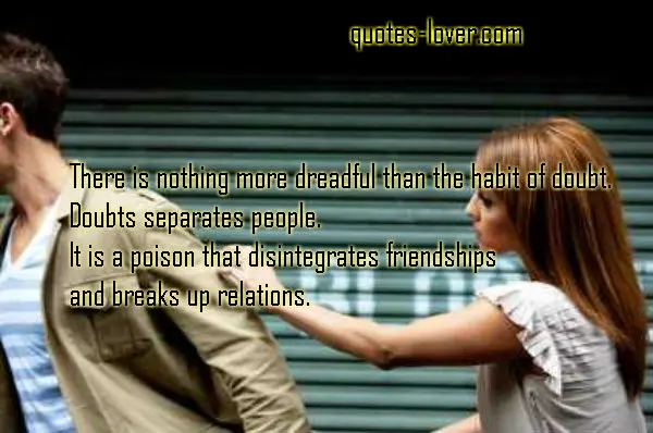 There is nothing more dreadful than the habit of doubt. Doubts separates people. It is a poison that disintegrates friendships and breaks up relations.