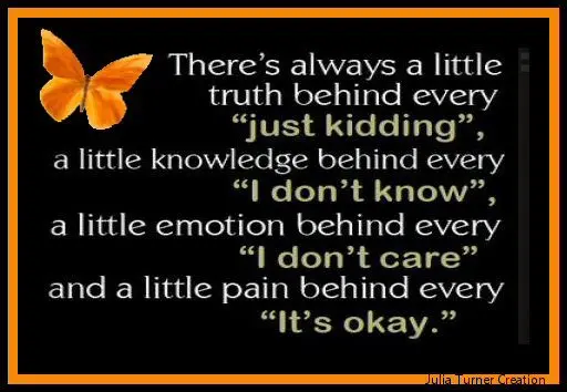 There's always a little truth behind every "just kidding", a little knowledge behind every "I don't know", a little emotion behind every "I don't care" and a little pain behind every "It's okay"