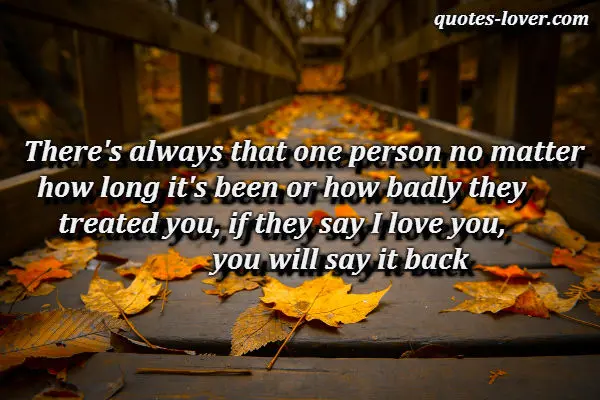 There's always that one person no matter how long it's been or how badly they treated you, if they say I love you, you will say it back.