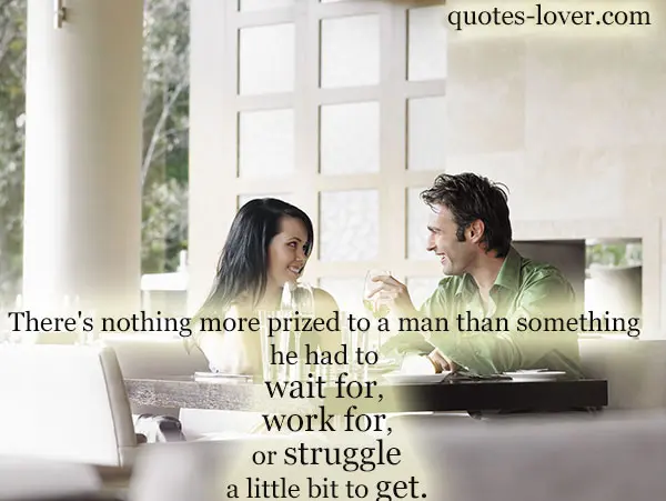 There's nothing more prized to a man than something he had to wait for, work for, or strugle a little bit to get.