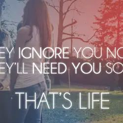 They ignore you now but they'll need you someday. That's life