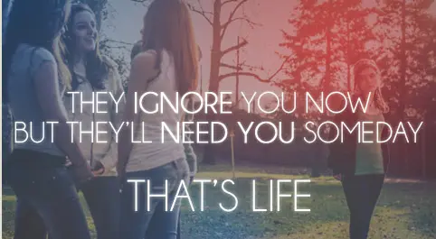 They ignore you now but they'll need you someday. That's life
