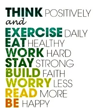 Think positively and exercise daily, eat healthy, work hard, stay strong, build faith, worry less, read more, be happy.