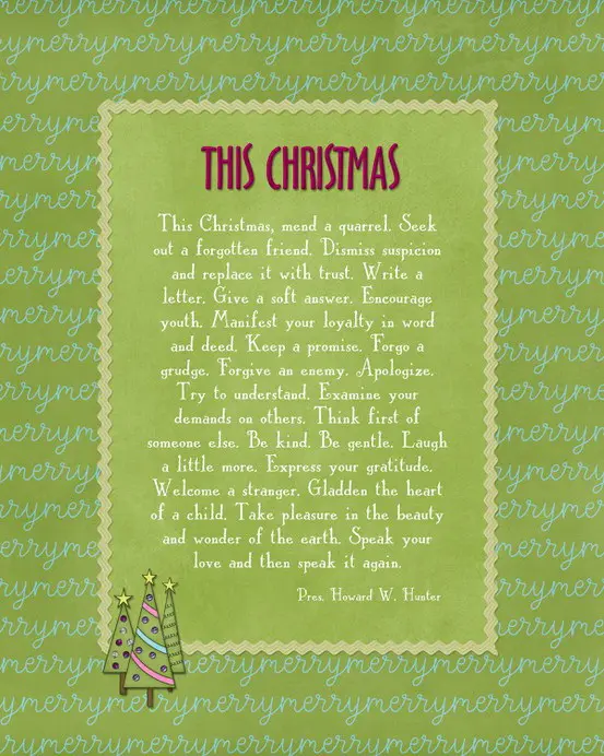 This Christmas, mend a quarrel. Seek out a forgotten friend. Dismiss suspicion and replace it with trust. Write a letter. Give a soft answer. Encourage youth. Manifest your loyalty in word and deed. Keep a promise. Forgo a grudge. Forgive an enemy. Apologize. Try to understand. Examine your demands on others. Think first of someone else. Be kind. Be gentle. Laugh a little more. Express your gratitude. Welcome a stranger. Gladden the heart of a child. Take pleasure in the beauty and wonder of the earth. Speak your love and then speak it again.