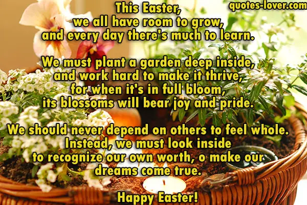 This Easter, we all have room to grow, and every day there's much to learn. We must plant a garden deep inside, and work hard to make it thrive, for when it's in full bloom, its blossoms will bear joy and pride. We should never depend on others to feel whole. Instead, we must look inside to recognize our own worth, and all we can do with the knowledge that our garden can sprout and grow, because dreams do come true. Happy Easter!