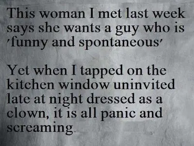 This woman I met last week says she wants a guy who is "funny and spontaneous". Yet when I tapped on the kitchen window uninvited late at night dressed as a clown it is all panic screaming.