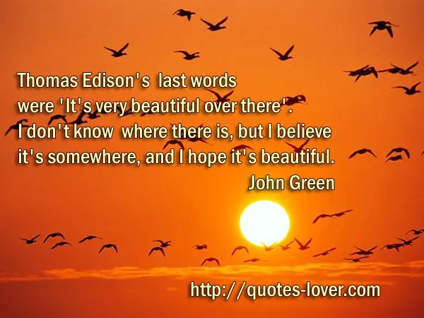 Thomas Edison's last words were 'It's very beautiful over there'. I don't know where there is, but I believe it's somewhere, and I hope it's beautiful.