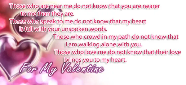 Those who are near me do not know that you are nearer to me than they are. Those who speak to me do not know that my heart is full with your unspoken words. Those who crowd in my path do not know that I am walking alone with you. Those who love me do not know that their love brings you to my heart.