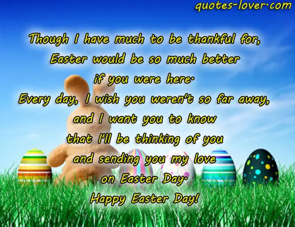 Though I have much to be thankful for, Easter would be so much better if you were here. Every day, I wish you weren't so far away, and I want you to know that I'll be thinking of you and sending you my love on Easter Day. Happy Easter Day!