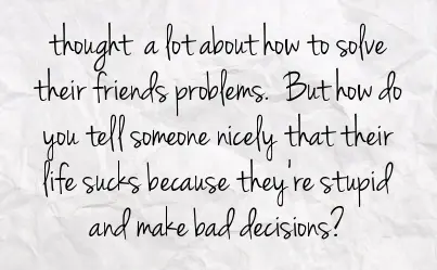 Thought a lot about how to solve their friends problems. But how do you tell someone nicely that their life sucks because they're stupid and make bad decisions?
