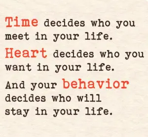 Time decides who you meet in your life. Heart decides who you want in your life. And your behavior decides who will stay in your life