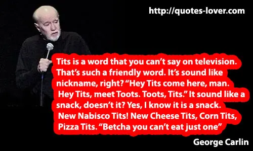Tits is a word you can't say on television. That's such a friendly word. It's sound like a nickname, right? Hey Tits come here, man. Hey Tits meet Toots.It sound like a snack, doesn't it? Yes, I know it is a snack. New Nabisco Tits! New Cheese Tits, Corn Tits, Pizza Tits,