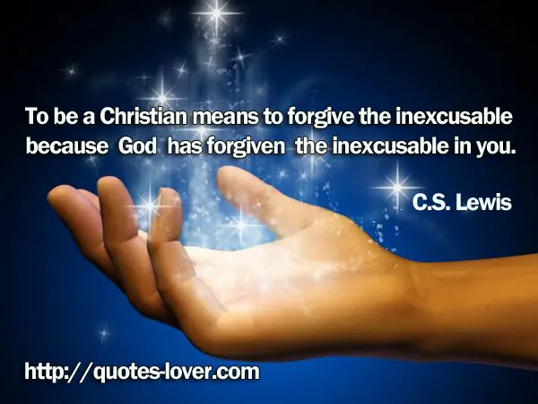 To be a Christian means to forgive the inexcusable because God has forgiven the inexcusable in you.