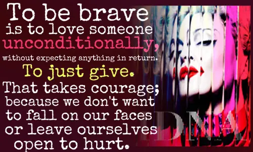 To be brave is to love someone unconditionally, without expecting anything in return. To just give. That takes courage; because we don't want to fall on our faces or leave ourselves open to hurt
