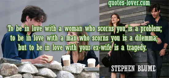 To be in love with a woman who scorns you is a problem; to be in love with a man who scorns you is a dilemma; but to be in love with your ex-wife is a tragedy.