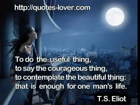 To do the useful thing, to say the courageous thing, to contemplate the beautiful thing: that is enough for one man's life.