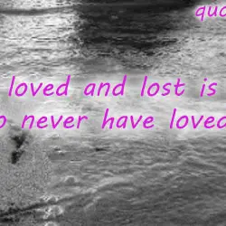 To have loved and lost is better than to never have loved at all.