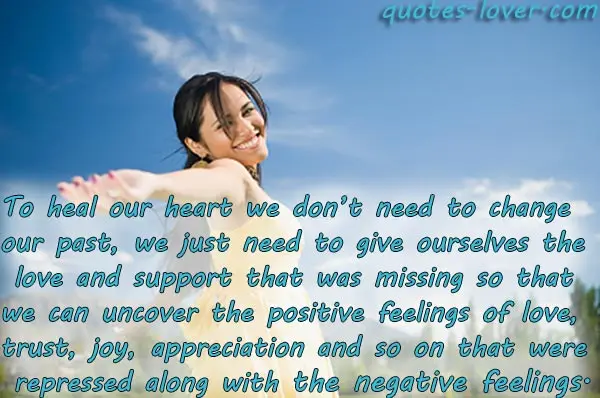 To heal our heart we don’t need to change our past, we just need to give ourselves the love and support that was missing so that we can uncover the positive feelings of love, trust, trust, joy, appreciation and so on that were repressed along with the negative feelings.