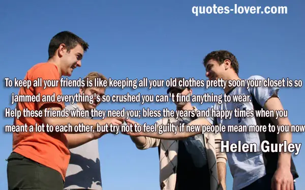 To keep all your friends is like keeping all your old clothes pretty soon your closet is so jammed and everything's so crushed you can't find anything to wear. Help these friends when they need you; bless the years and happy times when you meant a lot to each other, but try not to feel guilty if new people mean more to you now.