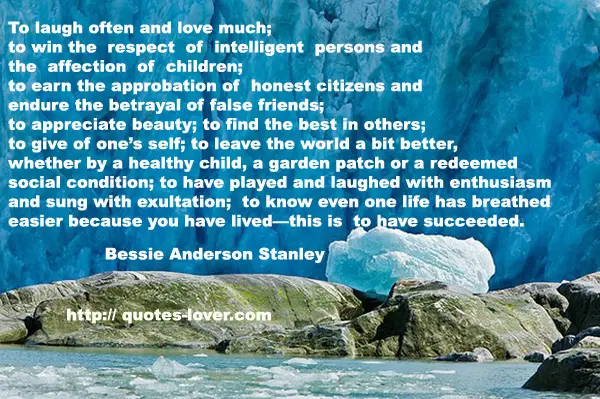 To laugh often and love much; to win the respect of intelligent persons and the affection of children; to earn the approbation of honest citizens and endure the betrayal of false friends; to appreciate beauty; to find the best in others; to give of one’s self; to leave the world a bit better, whether by a healthy child, a garden patch or a redeemed social condition; to have played and laughed with enthusiasm and sung with exultation; to know even one life has breathed easier because you have lived—this is to have succeeded