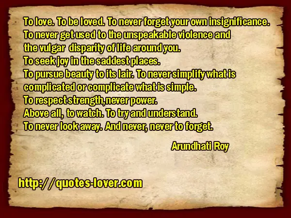 To love. To be loved. To never forget your own insignificance. To never get used to the unspeakable violence and the vulgar disparity of life around you. To seek joy in the saddest places. To pursue beauty to its lair. To never simplify what is complicated or complicate what is simple. To respect strength, never power. Above all, to watch. To try and understand. To never look away. And never, never to forget.