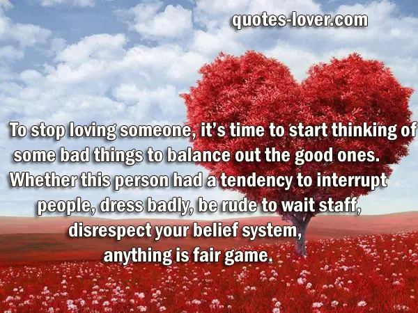 To stop loving someone, it’s time to start thinking of some bad things to balance out the good ones. Whether this person had a tendency to interrupt people, dress badly, be rude to wait staff,  disrespect your belief system, anything is fair game. 
