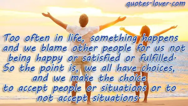 Too often in life, something happens and we blame other people for us not being happy or satisfied or fulfilled. So the point is, we all have choices, and we make the choice to accept people or situations or to not accept situations.