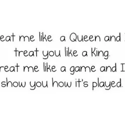 Treat me like a Queen and I'll treat you like a King. Treat me like...