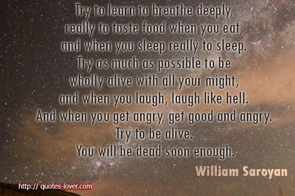 Try to learn to breathe deeply, really to taste food when you eat, and when you sleep really to sleep. Try as much as possible to be wholly alive with all your might, and when you laugh, laugh like hell. And when you get angry, get good and angry. Try to be alive. You will be dead soon enough