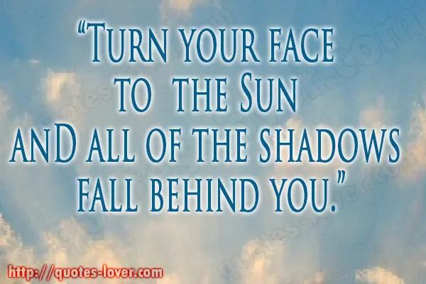 Turn your face  to  the Sun  and all of the shadows  fall behind you.