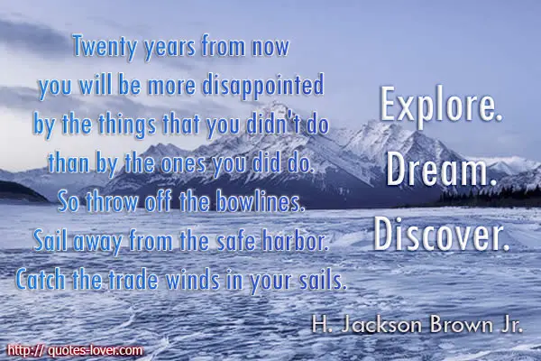 Twenty years from now you will be more disappointed by the things that you didn't do than by the ones you did do. So throw off the bowlines. Sail away from the safe harbor. Catch the trade winds in your sails.Explore. Dream. Discover.