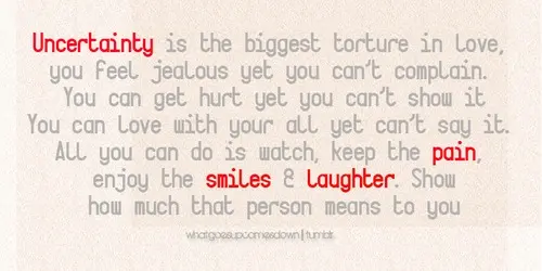 Uncertainty is the biggest torture in love, you feel jealous yet you can't complain. You can get hurt yet you can't show it. You can love with your all yet you can't say it. All you can do is watch, keep the pain, enjoy the smiles & laughter. Show how much that person means to you.
