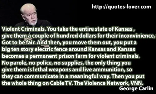  Violent Criminals. You take the entire state of Kansas , give them a couple of hundred dollars for their inconvinience, you know. Got to be fair. And then, you move them out, you put a big ten story electric fence around Kansas and Kansas  becomes a permanent prison farm for violent criminals.  No parole, no police, no supplies, the only thing you  give them is lethal weapons and live ammunition, so  they can communicate in a meaningful way. Then you put  the whole thing on Cable TV. The Violence Network, VNN.