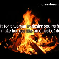 Wait for a woman to desire you rather than make her feel like an object...