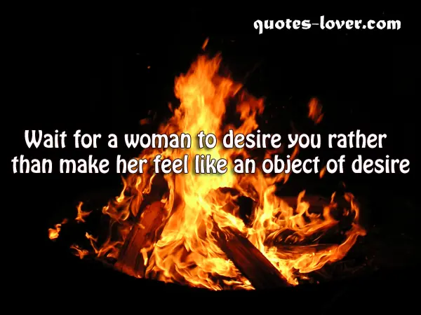 Wait for a woman to desire you rather than make her feel like an object of desire.