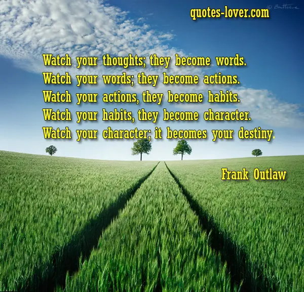 Watch your thoughts; they become words. Watch your words; they become actions. Watch your actions, they become habits. Watch your habits, they become character. Watch your character; it becomes your destiny. 