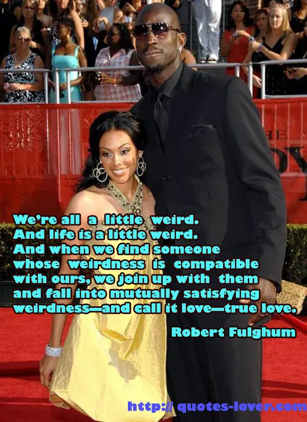We’re all a little weird. And life is a little weird. And when we find someone whose weirdness is compatible with ours, we join up with them and fall into mutually satisfying weirdness—and call it love—true love