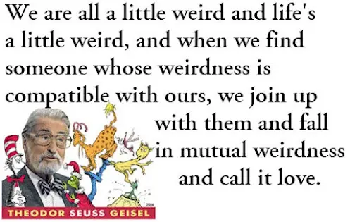 We are all little weird and life's a little weird, and when we find someone whose weirdness is compatible with ours, we join up with them and fall in mutual weirdness and call it love.
