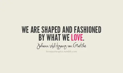 We are shaped and fashioned by what we love